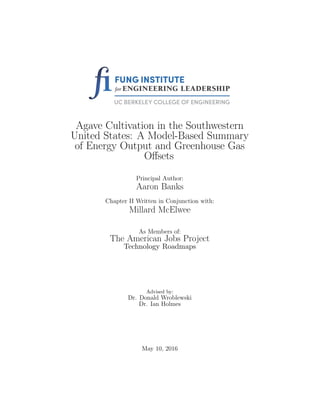 Agave Cultivation in the Southwestern
United States: A Model-Based Summary
of Energy Output and Greenhouse Gas
Oﬀsets
Principal Author:
Aaron Banks
Chapter II Written in Conjunction with:
Millard McElwee
As Members of:
The American Jobs Project
Technology Roadmaps
Advised by:
Dr. Donald Wroblewski
Dr. Ian Holmes
May 10, 2016
 