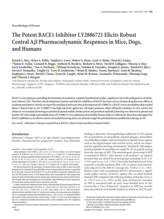 Neurobiology of Disease
The Potent BACE1 Inhibitor LY2886721 Elicits Robust
Central A␤ Pharmacodynamic Responses in Mice, Dogs,
and Humans
Patrick C. May,1 Brian A. Willis,1 Stephen L. Lowe,2 Robert A. Dean,1 Scott A. Monk,1 Patrick J. Cocke,1
XJames E. Audia,1 Leonard N. Boggs,1 Anthony R. Borders,1 Richard A. Brier,1 David O. Calligaro,1 Theresa A. Day,1
Larry Ereshefsky,3* Jon A. Erickson,1 XHykop Gevorkyan,4 Celedon R. Gonzales,1 Douglas E. James,1 Stanford S. Jhee,3
Steven F. Komjathy,1 Linglin Li,1 Terry D. Lindstrom,1† Brian M. Mathes,1 Ferenc Marte´nyi,1 Scott M. Sheehan,1
Stephanie L. Stout,1 David E. Timm,1 Grant M. Vaught,1 Brian M. Watson,1 Leonard L. Winneroski,1 Zhixiang Yang,1
and XDustin J. Mergott1
1Lilly Research Laboratories, Eli Lilly and Company, Indianapolis, Indiana 46285, 2National University of Singapore Centre for Clinical
Pharmacology, Singapore 117597, Singapore, 3PAREXEL International, Glendale, California 91206, and 4California Clinical Trials Medical Group,
Inc., Glendale, California 91206
BACE1isakeyproteasecontrollingtheformationofamyloid ␤,apeptidehypothesizedtoplayasignificantroleinthepathogenesisofAlzhei-
mer’s disease (AD). Therefore, the development of potent and selective inhibitors of BACE1 has been a focus of many drug discovery efforts in
academiaandindustry.Herein,wereportthenonclinicalandearlyclinicaldevelopmentofLY2886721,aBACE1activesiteinhibitorthatreached
phase 2 clinical trials in AD. LY2886721 has high selectivity against key off-target proteases, which efficiently translates in vitro activity into
robustinvivoamyloid␤loweringinnonclinicalanimalmodels.Similarpotentandpersistentamyloid␤loweringwasobservedinplasmaand
lumbarCSFwhensingleandmultipledosesofLY2886721wereadministeredtohealthyhumansubjects.Collectively,thesedataaddsupportfor
BACE1inhibitionasaneffectivemeansofamyloidloweringandasanattractivetargetforpotentialdiseasemodificationtherapyinAD.
Key words: Alzheimer’s disease; amyloid beta; BACE1; clinical trial; nonclinical animal model
Introduction
Alzheimer’s disease (AD) is an age-related, neurodegenerative
disorder characterized by progressive memory loss ultimately
leading to dementia. Neuropathologic hallmarks of AD include
the accumulation of extracellular amyloid plaques, intracellular
neurofibrillary tangles, and neuronal loss in specific brain regions
such as the hippocampus and cerebral cortex, which are impor-
tant for cognition, learning, and memory. Amyloid ␤ (A␤) plaques
consist primarily of assemblies of a small 39–43 aa peptide arising
from the cleavage of APP. The amyloidogenic processing of APP
is initiated by BACE1 (also known as ␤-secretase), an aspartyl
protease that was cloned by several groups including Sinha et al.
(1999) and Vassar et al. (1999). One of the familial forms of AD is
caused by a double mutation, KM¡NL, at amino acids immedi-
ately adjacent to the BACE1 cleavage site (Mullan et al., 1992).
Kinetic assays with recombinant BACE1 demonstrate a signifi-
cantly higher activity of BACE1 against this so-called Swedish
mutatedAPPcomparedwithwild-typeresiduesatthatsite(Sinhaet
al., 1999; Vassar et al., 1999), so this “gain-of-function” mutation
in APP is associated with an early onset familial form of AD.
Conversely, a “loss-of-function” mutation in APP has recently
been described in an Icelandic kindred in which an A673T poly-
Received Oct. 1, 2014; revised Nov. 19, 2014; accepted Nov. 27, 2014.
Author contributions: P.C.M., B. Willis, S.L., R.D., J.A., D.C., J.E., F.M., G.V., B. Watson, L.W., and D.M. designed
research;P.C.M.,B.Willis,R.D.,S.M.,L.B.,A.B.,R.B.,T.D.,L.E.,H.G.,S.J.,L.L.,S.Stout,D.E.T.,Z.Y.,andD.M.performed
research;S.M.contributedunpublishedreagents/analytictools;P.C.M.,B.Willis,S.L.,R.D.,S.M.,P.C.,J.A.,L.B.,A.B.,
R.B.,D.C.,L.E.,H.G.,C.G.,D.J.,S.J.,S.K.,L.L.,T.L.,B.M.,F.M.,S.Sheehan,S.Stout,D.E.T.,G.V.,B.Watson,L.W.,Z.Y.,
andD.M.analyzeddata;P.C.M.,B.Willis,S.L.,R.D.,S.M.,P.C.,J.A.,L.B.,A.B.,R.B.,D.C.,T.D.,L.E.,J.E.,H.G.,C.G.,D.J.,
S.J., S.K., L.L., T.L., B.M., F.M., S. Sheehan, S. Stout, D.E.T., G.V., B. Watson, L.W., Z.Y., and D.M. wrote the paper.
This work was funded by Eli Lilly and Company. The Advanced Photon Source, an Office of Science User Facility
operatedfortheU.S.DepartmentofEnergy(DOE)OfficeofSciencebyArgonneNationalLaboratory,issupportedby
the U.S. DOE under Contract No. DE-AC02-06CH11357. Use of the Lilly Research Laboratories Collaborative Access
Team (LRL-CAT) beamline at Sector 31 of the Advanced Photon Source was provided by Eli Lilly Company, which
operates the facility. We thank Martin Citron for strategic input, D. Richard Lachno for analytical methods develop-
ment, Elizabeth LaBell and Leslie Daugherty for clinical operations, Angela Murff-Maxey for project management,
and Tamara Ball for assistance with the technical writing of this manuscript.
Dr.BallisascientificwriteremployedbyinVentivClinical,aCROcontractedbyEliLillyandCompany(Lilly)forthe
technicalwritingofthismanuscript.P.C.M.,B.A.W.,S.L.L.,R.A.D.,S.A.M.,P.J.C.,L.N.B.,A.R.B.,R.A.B.,D.O.C.,T.A.D.,
J.A.E., C.R.G., D.E.J., S.F.K., L.L., B.M.M., S.M.S., S.L.S., D.E.T., G.M.V., B.M.W., L.L.W., Z.Y., and D.J.M. are all em-
ployedbyandminorstockholdersinLilly.T.D.L.wasformerlyanemployeeofandispresentlyaminorstockholderin
Lilly.H.G.isemployedbyCaliforniaClinicalTrialsMedicalGroup,Inc.,andL.E.andS.S.J.areemployedbyPAREXEL,
both of which are CROs contracted by Lilly to conduct the phase 1 studies. J.E.A. and F.M. are former employees of
Lilly. J.E.A. is employed by Constellation Pharmaceuticals and is a minor stockholder in Lilly. F.M. is employed by
Takeda Pharmaceuticals.
*Retired (formerly Professor of Psychiatry, Pharmacology, and Pharmacy at The University of Texas at Austin,
78705).
†Retired.
CorrespondenceshouldbeaddressedtoDustinJ.Mergott,LillyResearchLaboratories,EliLillyandCompany,893
S. Delaware Street, Indianapolis, IN 46225. E-mail: mergott_dustin_james@lilly.com.
J.E. Audia’s present address: Constellation Pharmaceuticals, Cambridge, MA 02142.
F. Marte´nyi’s present address: Takeda Pharmaceuticals, Deerfield, IL 60015.
DOI:10.1523/JNEUROSCI.4129-14.2015
Copyright © 2015 the authors 0270-6474/15/351199-12$15.00/0
The Journal of Neuroscience, January 21, 2015 • 35(3):1199–1210 • 1199
 