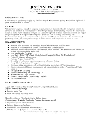 JUSTIN NURNBERG 
507 E 21st Andover, Kansas 67002 
Cell: (316) 250-9373 • E-mail jdnurnberg@gmail.com 
•••••••••••••••••••••••••••••• 
Resume of Justin Nurnberg ● References available upon request 
CAREER OBJECTIVE 
I am seeking an opportunity to apply my extensive Project Management/ Quality Management experience to 
guide an organization to success. 
PROFILE 
With a diverse background focused on designing program/project development and quality management systems, my 
experience can contribute to your organization’s breakthrough strategies by implementing processes that are critical to 
success, as well as execute operational strategies and procedures to provide continual process improvements and support 
change management. I am capable of focusing over a decade and a half of working collaboratively with 
Executive/Senior Management team members for organizational and Programmatic initiatives that foster improved 
productivity, quality, and drive significant change and transformation in the organization to ensure its success. 
KEY ACHIEVEMENTS 
 Proficient skills in designing and developing Program/Project/Business execution Plans 
 Proficient in the development in creating Competency Based Learning Systems 
 Successfully created and implemented AS9100 Quality System, including QPM, Procedures, and Training in 4 
different organizations in the Wichita area. 
 Lean Manufacturing Operations 
 Lean Quality Tools (FMEA, Pareto Charts, Fishbone Diagrams, Six Sigma 5S, 8D Methodology) 
 Process Development & Improvement 
 Statistical Process Controls (SPC) 
 Knowledge of performance improvement principles of systems thinking 
 Strong skills in Organizational Development 
 Conducted training presentations and proficient in building lesson plans and Training curriculum 
 Ensuring alignment of Training, communication and execution initiatives to drive Productivity and Quality 
Initiatives 
 Six Sigma & ISO Leadership 
 Geometric Dimensioning and Tolerancing (GD&T) 
 Scrap Reduction & Output Increase 
 Quality Auditing (AS9100 Quality Auditor Certified) 
 DoD Secret Clearance 
PROFESSIONAL EXPERIENCE 
August 2014—Current / Butler County Community College Eldorado, Kansas 
Adjunct Professor Psychology 
 Develop Lesson Plans 
 Teach Introductory Psychology classes 
March 2012—Current / Bombardier-Learjet Wichita, Kansas 
Program Master Scheduler/Conformity Program Integrator - Lear 85 
 Project management and schedule SME 
 Facilities Management Coordinator 
 Conformity/Certification Process Management SME 
 MFG Process and Quality Cause and Corrective Action SME 
 