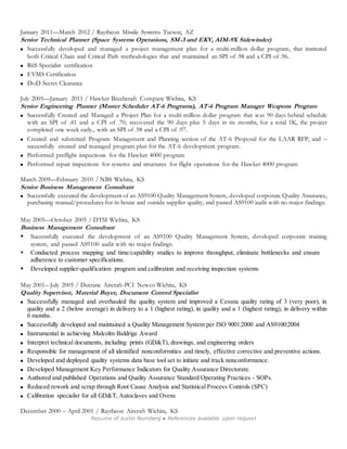 January 2011—March 2012 / Raytheon Missile Systems Tucson, AZ 
Senior Technical Planner (Space Systems Operations, SM-3 and EKV, AIM-9X Sidewinder) 
 Successfully developed and managed a project management plan for a multi-million dollar program, that instituted 
both Critical Chain and Critical Path methodologies that and maintained an SPI of .98 and a CPI of .96. 
 R6S Specialist certification 
Resume of Justin Nurnberg ● References available upon request 
 EVMS Certification 
 DoD Secret Clearance 
July 2005—January 2011 / Hawker Beechcraft Company Wichita, KS 
Senior Engineering Planner (Master Scheduler AT-6 Programs), AT-6 Program Manager Weapons Program 
 Successfully Created and Managed a Project Plan for a multi-million dollar program that was 90 days behind schedule 
with an SPI of .41 and a CPI of .70, recovered the 90 days plus 5 days in six months, for a total 1K, the project 
completed one week early., with an SPI of .98 and a CPI of .97. 
 Created and submitted Program Management and Planning section of the AT-6 Proposal for the LAAR RFP, and – 
successfully created and managed program plan for the AT-6 development program. 
 Performed preflight inspections for the Hawker 4000 program 
 Performed repair inspections for systems and structures for flight operations for the Hawker 4000 program 
March 2009—February 2010 / NBS Wichita, KS 
Senior Business Management Consultant 
 Successfully executed the development of an AS9100 Quality Management System, developed corporate Quality Assurance, 
purchasing manual/procedures for in-house and outside supplier quality, and passed AS9100 audit with no major findings. 
May 2005—October 2005 / DTSI Wichita, KS 
Business Management Consultant 
 Successfully executed the development of an AS9100 Quality Management System, developed corporate training 
system, and passed AS9100 audit with no major findings. 
 Conducted process mapping and time/capability studies to improve throughput, eliminate bottlenecks and ensure 
adherence to customer specifications. 
 Developed supplier-qualification program and calibration and receiving inspection systems 
May 2001–-July 2005 / Decrane Aircraft-PCI Newco Wichita, KS 
Quality Supervisor, Material Buyer, Document Control Specialist 
 Successfully managed and overhauled the quality system and improved a Cessna quality rating of 3 (very poor), in 
quality and a 2 (below average) in delivery to a 1 (highest rating), in quality and a 1 (highest rating), in delivery within 
6 months. 
 Successfully developed and maintained a Quality Management System per ISO 9001:2000 and AS9100:2004 
 Instrumental in achieving Malcolm Baldrige Award 
 Interpret technical documents, including prints (GD&T), drawings, and engineering orders 
 Responsible for management of all identified nonconformities and timely, effective corrective and preventive actions. 
 Developed and deployed quality systems data base tool set to initiate and track nonconformance. 
 Developed Management Key Performance Indicators for Quality Assurance Directorate. 
 Authored and published Operations and Quality Assurance Standard Operating Practices - SOPs. 
 Reduced rework and scrap through Root Cause Analysis and Statistical Process Controls (SPC) 
 Calibration specialist for all GD&T, Autoclaves and Ovens 
December 2000 – April 2001 / Raytheon Aircraft Wichita, KS 
 