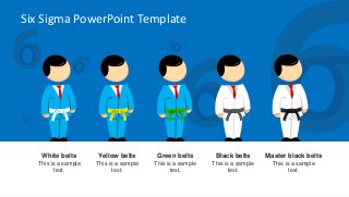 Six Sigma PowerPoint Template
White belts
This is a sample
text.
Yellow belts
This is a sample
text.
Green belts
This is a sample
text.
Black belts
This is a sample
text.
Master black belts
This is a sample
text.
 