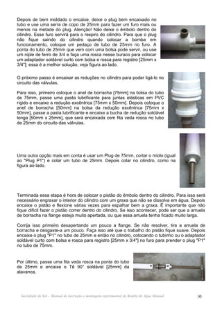 Depois de bem moldado o encaixe, deixe o plug bem encaixado no
tubo e use uma serra de copo de 25mm para fazer um furo mais ou
menos na metade do plug. Atenção! Não deixe o êmbolo dentro do
cilindro. Esse furo servirá para o respiro do cilindro. Para que o plug
não fique saindo do cilindro quando colocar a bomba em
funcionamento, coloque um pedaço de tubo de 25mm no furo. A
ponta do tubo de 25mm que vem com uma bolsa pode servir, ou use
um niple de ferro de 3/4 e faça uma rosca nesse buraco para colocar
um adaptador soldável curto com bolsa e rosca para registro [25mm x
3/4"]; essa é a melhor solução, veja figura ao lado.

O próximo passo é encaixar as reduções no cilindro para poder ligá-lo no
circuito das válvulas.

Para isso, primeiro coloque o anel de borracha [75mm] na bolsa do tubo
de 75mm, passe uma pasta lubrificante para juntas elásticas em PVC
rígido e encaixe a redução excêntrica [75mm x 50mm]. Depois coloque o
anel de borracha [50mm] na bolsa da redução excêntrica [75mm x
50mm], passe a pasta lubrificante e encaixe a bucha de redução soldável
longa [50mm x 25mm], que será encaixada com fita veda rosca no tubo
de 25mm do circuito das válvulas.




Uma outra opção mais em conta é usar um Plug de 75mm, cortar o miolo (igual
ao "Plug P1") e colar um tubo de 25mm. Depois colar no cilindro, como na
figura ao lado.




Terminada essa etapa é hora de colocar o pistão do êmbolo dentro do cilindro. Para isso será
necessário engraxar o interior do cilindro com um graxa que não se dissolva em água. Depois
encaixe o pistão e flexione várias vezes para espalhar bem a graxa. É importante que não
fique difícil fazer o pistão correr dentro do cilindro. Se isso acontecer, pode ser que a arruela
de borracha na flange esteja muito apertada, ou que essa arruela tenha ficado muito larga.

Corrija isso primeiro desapertando um pouco a flange. Se não resolver, tire a arruela de
borracha e desgaste-a um pouco. Faça isso até que o trabalho do pistão fique suave. Depois
encaixe o plug "P1" no tubo de 25mm e então no cilindro, colocando o tubinho ou o adaptador
soldável curto com bolsa e rosca para registro [25mm x 3/4"] no furo para prender o plug "P1"
no tubo de 75mm.


Por último, passe uma fita veda rosca na ponta do tubo
de 25mm e encaixe o Tê 90° soldável [25mm] da
alavanca.




  Sociedade do Sol - Manual de instrução e montagem experimental da Bomba de Água Manual    10
 