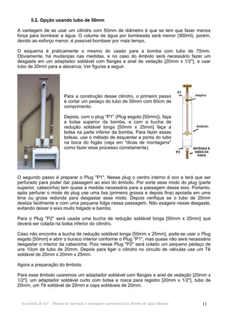 5.2. Opção usando tubo de 50mm

A vantagem de se usar um cilindro com 50mm de diâmetro é que se tem que fazer menos
força para bombear a água. O volume de água por bombeada será menor (900ml), porém,
devido ao esforço menor, é possível bombear por mais tempo.

O esquema é praticamente o mesmo do usado para a bomba com tubo de 75mm.
Obviamente, há mudanças nas medidas, e no caso do êmbolo será necessário fazer um
desgaste em um adaptador soldável com flanges e anel de vedação [20mm x 1/2"], e usar
tubo de 20mm para a alavanca. Ver figuras a seguir.




                          Para a construção desse cilindro, o primeiro passo
                          é cortar um pedaço do tubo de 50mm com 60cm de
                          comprimento.

                          Depois, com o plug "P1" (Plug esgoto [50mm]), faça
                          a bolsa superior da bomba, e com a bucha de
                          redução soldável longa [50mm x 25mm] faça a
                          bolsa na parte inferior da bomba. Para fazer essas
                          bolsas, use o método de esquentar a ponta do tubo
                          na boca do fogão (veja em "dicas de montagens"
                          como fazer esse processo corretamente).




O segundo passo é preparar o Plug "P1". Nesse plug o centro interno é oco e terá que ser
perfurado para poder dar passagem ao eixo do êmbolo. Por sorte esse miolo do plug (parte
superior, cabecinha) tem quase a medida necessária para a passagem desse eixo. Portanto,
após perfurar o miolo do plug use uma lixa (primeiro grossa e depois fina) apoiada em uma
lima ou grosa redonda para desgastar esse miolo. Depois verifique se o tubo de 20mm
desliza facilmente e com uma pequena folga nessa passagem. Não exagere nesse desgaste,
evitando deixar o eixo muito folgado e bambo.

Para o Plug "P2" será usada uma bucha de redução soldável longa [50mm x 25mm] que
deverá ser colada na bolsa inferior do cilindro.

Caso não encontre a bucha de redução soldável longa [50mm x 25mm], pode-se usar o Plug
esgoto [50mm] e abrir o buraco interior conforme o Plug "P1", mas quase não será necessário
desgastar o interior da cabecinha. Pois nesse Plug "P2" será colado um pequeno pedaço de
uns 10cm de tubo de 20mm. Depois para ligar o cilindro no circuito de válvulas use um Tê
soldável de 25mm x 20mm x 25mm.

Agora a preparação do êmbolo.

Para esse êmbolo usaremos um adaptador soldável com flanges e anel de vedação [20mm x
1/2"], um adaptador soldável curto com bolsa e rosca para registro [20mm x 1/2"], tubo de
20mm, um Tê soldável de 20mm e caps soldáveis de 20mm.


  Sociedade do Sol - Manual de instrução e montagem experimental da Bomba de Água Manual   11
 