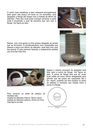 O ponto mais trabalhoso e bem artesanal principalmente
para quem não possui um torno ou um esmerilho, será
desgastar a flange até chegar com a medida de 46mm de
diâmetro. Para isso você pode começar serrando a parte
onde é encaixado o anel de borracha que vem com a
flange. Ver figura ao lado.




Depois, com uma grosa ou lima grossa desgaste as pontas
que se formaram. O arredondamento sem ondulações que
deixará a peça com 46mm de diâmetro, será feito com uma
lixa grossa. E para terminar fazendo o acabamento perfeito
use uma lixa mais fina.




                                                       Depois o mesmo processo de desgaste será
                                                       feito para a porca da flange. Ver figura ao
                                                       lado. A porca da flange terá que ter umas
                                                       duas voltas da rosca interior desgastada para
                                                       permitir que ela possa ser rosqueada até o
                                                       fim. Assim, poderão ser bem fixados os anéis
                                                       de plástico e borracha que ficarão entre a
                                                       porca e a flange.



Para construir os anéis de plástico as
medidas são:
medida do diâmetro interno: 30mm (3cm).
medida do diâmetro externo: 47mm (4,7cm).
Veja figura ao lado.




 Sociedade do Sol - Manual de instrução e montagem experimental da Bomba de Água Manual         12
 