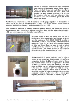 Na foto ao lado veja como fica a ponta do êmbolo
                                                para tubo de 50mm usando dois anéis de plástico.
                                                Assim o êmbolo funcionará muito bem se não for
                                                necessário fazer elevação de água. Para fazer
                                                elevação de água será necessário colocar um anel
                                                de borracha entre os anéis de plástico, e será
                                                necessário usar um lubrificante (graxa) no interior
                                                do tubo de 50mm.

Para terminar a construção da ponta do pistão do êmbolo, pegue o pedaço de 3cm do tubo de
20mm e cole em um Cap soldável [20mm]. Cole a outra ponta cole no lado soldável do
adaptador soldável com flanges e anel de vedação [20mm x 1/2"].

Para construir a alavanca do êmbolo, corte um pedaço do tubo de 20mm com 52cm de
comprimento e cole no adaptador soldável curto com bolsa e rosca para registro [20mm x
1/2"], que será rosqueado com fita veda rosca na flange.


                                            Na outra ponta do tubo de 20mm com 52 cm de
                                            comprimento será colocado um Tê soldável de 20mm
                                            com fita veda rosca (NÃO COLE ESSE TÊ no tubo de
                                            20mm com 52 cm de comprimento). Isso depois de ter
                                            colocado o Plug "P1" (já com o furo do respiro pronto)
                                            no tubo de 52cm. Obs.: se esse tê estiver saindo
                                            quando puxar ou empurrar o êmbolo, faça um furo
                                            atravessando o Tê e o tubo do êmbolo e coloque um
                                            parafuso com porca, mas sem apertar muito.



                                            Para fazer o furo do respiro, use uma serra de copo de
                                            20mm, ou use uma broca para alargar o furo até caber
                                            um pedaço de tubo de 20mm. Depois pode-se fixar o
                                            plug "P1" no cilindro com um pedaço de tubo de 20mm
                                            (a ponta do tubo de 20mm que vem com uma bolsa
                                            pode servir) ou usar um adaptador soldável curto com
                                            bolsa e rosca para registro [20mm x 1/2"], sendo que
                                            esta é a melhor solução. Use um niple de ferro de 1/2"
                                            para fazer a rosca no buraco do respiro para colocar o
                                            adaptador soldável curto com bolsa e rosca para
                                            registro [25mm x 3/4"]. Ver fotos ao lado e a seguir.




 Sociedade do Sol - Manual de instrução e montagem experimental da Bomba de Água Manual        13
 