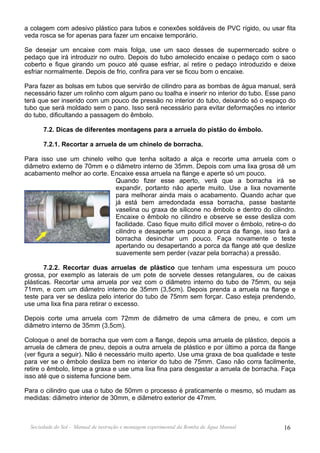 a colagem com adesivo plástico para tubos e conexões soldáveis de PVC rígido, ou usar fita
veda rosca se for apenas para fazer um encaixe temporário.

Se desejar um encaixe com mais folga, use um saco desses de supermercado sobre o
pedaço que irá introduzir no outro. Depois do tubo amolecido encaixe o pedaço com o saco
coberto e fique girando um pouco até quase esfriar, aí retire o pedaço introduzido e deixe
esfriar normalmente. Depois de frio, confira para ver se ficou bom o encaixe.

Para fazer as bolsas em tubos que servirão de cilindro para as bombas de água manual, será
necessário fazer um rolinho com algum pano ou toalha e inserir no interior do tubo. Esse pano
terá que ser inserido com um pouco de pressão no interior do tubo, deixando só o espaço do
tubo que será moldado sem o pano. Isso será necessário para evitar deformações no interior
do tubo, dificultando a passagem do êmbolo.

       7.2. Dicas de diferentes montagens para a arruela do pistão do êmbolo.

       7.2.1. Recortar a arruela de um chinelo de borracha.

Para isso use um chinelo velho que tenha soltado a alça e recorte uma arruela com o
diâmetro externo de 70mm e o diâmetro interno de 35mm. Depois com uma lixa grosa dê um
acabamento melhor ao corte. Encaixe essa arruela na flange e aperte só um pouco.
                             Quando fizer esse aperto, verá que a borracha irá se
                             expandir, portanto não aperte muito. Use a lixa novamente
                             para melhorar ainda mais o acabamento. Quando achar que
                             já está bem arredondada essa borracha, passe bastante
                             vaselina ou graxa de silicone no êmbolo e dentro do cilindro.
                             Encaixe o êmbolo no cilindro e observe se esse desliza com
                             facilidade. Caso fique muito difícil mover o êmbolo, retire-o do
                             cilindro e desaperte um pouco a porca da flange, isso fará a
                             borracha desinchar um pouco. Faça novamente o teste
                             apertando ou desapertando a porca da flange até que deslize
                             suavemente sem perder (vazar pela borracha) a pressão.

       7.2.2. Recortar duas arruelas de plástico que tenham uma espessura um pouco
grossa, por exemplo as laterais de um pote de sorvete desses retangulares, ou de caixas
plásticas. Recortar uma arruela por vez com o diâmetro interno do tubo de 75mm, ou seja
71mm, e com um diâmetro interno de 35mm (3,5cm). Depois prenda a arruela na flange e
teste para ver se desliza pelo interior do tubo de 75mm sem forçar. Caso esteja prendendo,
use uma lixa fina para retirar o excesso.

Depois corte uma arruela com 72mm de diâmetro de uma câmera de pneu, e com um
diâmetro interno de 35mm (3,5cm).

Coloque o anel de borracha que vem com a flange, depois uma arruela de plástico, depois a
arruela de câmera de pneu, depois a outra arruela de plástico e por último a porca da flange
(ver figura a seguir). Não é necessário muito aperto. Use uma graxa de boa qualidade e teste
para ver se o êmbolo desliza bem no interior do tubo de 75mm. Caso não corra facilmente,
retire o êmbolo, limpe a graxa e use uma lixa fina para desgastar a arruela de borracha. Faça
isso até que o sistema funcione bem.

Para o cilindro que usa o tubo de 50mm o processo é praticamente o mesmo, só mudam as
medidas: diâmetro interior de 30mm, e diâmetro exterior de 47mm.



  Sociedade do Sol - Manual de instrução e montagem experimental da Bomba de Água Manual   16
 