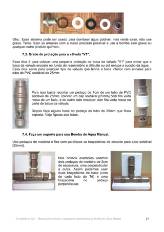 Obs.: Esse sistema pode ser usado para bombear água potável, mas neste caso, não use
graxa. Tente fazer as arruelas com a maior precisão possível e use a bomba sem graxa ou
qualquer outro produto químico.

       7.3. Grade de proteção para a válvula "V1".

Essa dica é para colocar uma pequena proteção na boca da válvula "V1" para evitar que a
boca da válvula encoste no fundo do reservatório e dificulte ou até entupa a sucção da água.
Essa dica serve para qualquer tipo de válvula que tenha a boca inferior com encaixe para
tubo de PVC soldável de 25mm.




               Para isso basta recortar um pedaço de 7cm de um tubo de PVC
               soldável de 25mm, colocar um cap soldável [25mm] com fita veda
               rosca de um lado, e do outro lado encaixar com fita veda rosca na
               parte de baixo da válvula.

               Depois faça alguns furos no pedaço do tubo de 25mm que ficou
               exposto. Veja figuras aos lados.




       7.4. Faça um suporte para sua Bomba de Água Manual.

Use pedaços de madeira e fixe com parafusos as braçadeiras de encaixe para tubo soldável
[25mm].


                                    Nos nossos exemplos usamos
                                    dois pedaços de madeira de 2cm
                                    de espessura, uma perpendicular
                                    a outra. Assim pudemos usar
                                    duas braçadeiras na base (uma
                                    de cada lado do Tê) e uma
                                    braçadeira      no      pedaço
                                    perpendicular.




  Sociedade do Sol - Manual de instrução e montagem experimental da Bomba de Água Manual   17
 