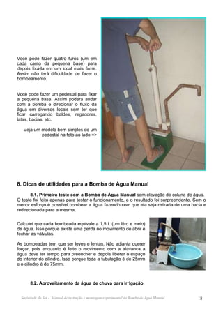 Você pode fazer quatro furos (um em
cada canto da pequena base) para
depois fixá-la em um local mais firme.
Assim não terá dificuldade de fazer o
bombeamento.


Você pode fazer um pedestal para fixar
a pequena base. Assim poderá andar
com a bomba e direcionar o fluxo da
água em diversos locais sem ter que
ficar carregando baldes, regadores,
latas, bacias, etc.

   Veja um modelo bem simples de um
           pedestal na foto ao lado =>




8. Dicas de utilidades para a Bomba de Água Manual
       8.1. Primeiro teste com a Bomba de Água Manual sem elevação de coluna de água.
O teste foi feito apenas para testar o funcionamento, e o resultado foi surpreendente. Sem o
menor esforço é possível bombear a água fazendo com que ela seja retirada de uma bacia e
redirecionada para a mesma.


Calculei que cada bombeada equivale a 1,5 L (um litro e meio)
de água. Isso porque existe uma perda no movimento de abrir e
fechar as válvulas.

As bombeadas tem que ser leves e lentas. Não adianta querer
forçar, pois enquanto é feito o movimento com a alavanca a
água deve ter tempo para preencher e depois liberar o espaço
do interior do cilindro. Isso porque toda a tubulação é de 25mm
e o cilindro é de 75mm.



       8.2. Aproveitamento da água de chuva para irrigação.


  Sociedade do Sol - Manual de instrução e montagem experimental da Bomba de Água Manual   18
 