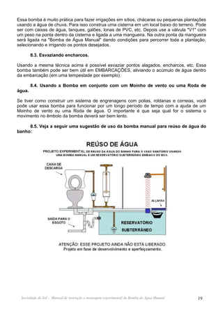 Essa bomba é muito prática para fazer irrigações em sítios, chácaras ou pequenas plantações
usando a água de chuva. Para isso construa uma cisterna em um local baixo do terreno. Pode
ser com caixas de água, tanques, galões, lonas de PVC, etc. Depois use a válvula "V1" com
um peso na ponta dentro da cisterna e ligada a uma mangueira. Na outra ponta da mangueira
será ligada na "Bomba de Água Manual" dando condições para percorrer toda a plantação,
selecionando e irrigando os pontos desejados.

        8.3. Esvaziando encharcos.

Usando a mesma técnica acima é possível esvaziar pontos alagados, encharcos, etc. Essa
bomba também pode ser bem útil em EMBARCAÇÕES, aliviando o acúmulo de água dentro
da embarcação (em uma tempestade por exemplo).

        8.4. Usando a Bomba em conjunto com um Moinho de vento ou uma Roda de
água.

Se tiver como construir um sistema de engrenagens com polias, roldanas e correias, você
pode usar essa bomba para funcionar por um longo período de tempo com a ajuda de um
Moinho de vento ou uma Roda de água. O importante é que seja qual for o sistema o
movimento no êmbolo da bomba deverá ser bem lento.

     8.5. Veja a seguir uma sugestão de uso da bomba manual para reúso de água do
banho:




  Sociedade do Sol - Manual de instrução e montagem experimental da Bomba de Água Manual   19
 