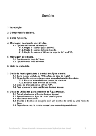 Sumário


1. Introdução.

2. Componentes básicos.

3. Como funciona.

4. Montagem do circuito de válvulas.
      4.1. Opções de Válvulas de retenção.
            4.1.1. Opção 1 - usando peças em PVC.
            4.1.2. Opção 2 - usando bolinha de gude.
            4.1.3. Opção 3 - usando a Válvula de poço de 3/4" em PVC.

5. Montagem do cilindro.
      5.1. Opção usando tubo de 75mm.
      5.2. Opção usando tubo de 50mm.

6. Lista de materiais.


7. Dicas de montagens para a Bomba de Água Manual.
      7.1. Como moldar um tubo de PVC no fogo da boca do fogão?
      7.2. Dicas de diferentes montagens para a arruela do pistão do êmbolo.
             7.2.1. Recortar a arruela de um chinelo de borracha.
             7.2.2. Recortar duas arruelas de plástico.
      7.3. Grade de proteção para a válvula "V1".
      7.4. Faça um suporte para sua Bomba de Água Manual.

8. Dicas de utilidades para a Bomba de Água Manual.
      8.1. Primeiro teste com a Bomba de Água Manual.
      8.2. Aproveitamento da água de chuva para irrigação.
      8.3. Esvaziando encharcos.
      8.4. Usando a Bomba em conjunto com um Moinho de vento ou uma Roda de
           água.
      8.5. Sugestão de uso da bomba manual para reúso de água do banho.




 Sociedade do Sol - Manual de instrução e montagem experimental da Bomba de Água Manual   2
 