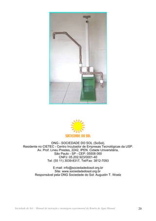 ONG - SOCIEDADE DO SOL (SoSol),
       Residente no CIETEC - Centro Incubador de Empresas Tecnológicas da USP.
                Av. Prof. Lineu Prestes, 2242, IPEN. Cidade Universitária,
                             São Paulo - SP - CEP: 05508 000
                                CNPJ: 05.202.923/0001-40
                       Tel: (55 11) 3039-8317, Tel/Fax: 3812-7093

                            E-mail: info@sociedadedosol.org.br
                             Site: www.sociedadedosol.org.br
                 Responsável pela ONG Sociedade do Sol: Augustin T. Woelz




Sociedade do Sol - Manual de instrução e montagem experimental da Bomba de Água Manual   20
 