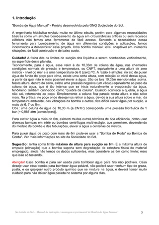 1. Introdução
"Bomba de Água Manual" - Projeto desenvolvido pela ONG Sociedade do Sol.

A engenharia hidráulica evoluiu muito no último século, porém para algumas necessidades
básicas como um simples bombeamento de água em circunstâncias criticas ou sem recursos
elétricos não temos uma ferramenta de fácil acesso. Sentindo a necessidade dessa
ferramenta para bombeamento de água em diferentes condições e aplicações, fomos
incentivados a desenvolver esse projeto. Uma bomba manual, leve, adaptável em inúmeras
situações, de fácil construção e de baixo custo.

Cuidado! A física dita os limites de sucção dos líquidos a serem bombeados verticalmente,
na superfície deste planeta.
Teoricamente, para a água, esse valor é de 10,33m de coluna de água, nas chamadas
condições normais de pressão e temperatura, ou CNPT, equivalente a uma altura de zero
metros - nível do mar e a uma temperatura de 0 (zero) ºC. A razão é simples: no ato de puxar
água do fundo do poço para cima, existe uma certa altura, com relação ao nível dessa água,
a partir da qual não é mais possível elevar a água. São os tais 10,33m mencionados acima.
Nesta altura, dentro do cano, existe uma pressão negativa (um vácuo) equivalente ao peso da
coluna de água, que é tão intensa que se inicia naturalmente a evaporação da água,
fenômeno também conhecido como "quebra da coluna". Quando acontece a quebra, a água
não cai, retornando ao poço. Simplesmente a coluna fica parada nesta altura e não sobe
mais. Na prática, no poço onde desejamos retirar a água, devido à sua altura sobre o mar, da
temperatura ambiente, das vibrações da bomba e outros, fica difícil elevar água por sucção, a
mais de 6, 7 ou 8m.
Obs.: uma coluna de água de 10,33 m (a CNTP) corresponde uma pressão hidráulica de 1
bar (= 0,987 atm (atmosferas)).

Para elevar água a mais de 6m, existem muitas outras técnicas de boa eficiência, como usar
diversas bombas em série ou bombas centrífugas multi-estágio, que permitem, dependendo
do modelo da bomba e das tubulações, elevar a água a centenas de metros.

Para puxar água de poço com mais de 6m pode-se usar a "Bomba de Roda" ou Bomba de
Corda". Ver mais informações no site da Sociedade do Sol.

Sugestão: tenha como limite máximo de altura para sucção os 6m. E a máxima altura de
empuxe (elevação) que a bomba suporta sem degradação da estrutura física do material
empregado, ainda não temos os dados suficientes, mas considere os 6m como limite; mais
que isso só testando.

Atenção! Essa bomba é para ser usada para bombear água para fins não potáveis. Caso
deseje usar essa bomba para bombear água potável, não poderá usar nenhum tipo de graxa,
pasta, e ou qualquer outro produto químico que se misture na água, e deverá tomar muito
cuidado para não deixar água parada no sistema por alguns dias.




  Sociedade do Sol - Manual de instrução e montagem experimental da Bomba de Água Manual   3
 
