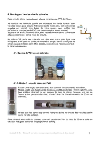 4. Montagem do circuito de válvulas
Esse circuito é todo montado com tubos e conexões de PVC de 25mm.

As válvulas de retenção podem ser montadas de várias formas: com
válvulas típicas para circuito hidráulico (custo muito alto), com cebolinhas
(usadas em poços), com bolas de vidro (gude), com pistões tipo
peõezinhos, com peças de PVC, etc. (ver exemplos nesse manual)
Seja qual for a válvula que for usar, será necessário que tenha como fazer
a ligação (conexão) com o resto do circuito.

Na válvula V1, pode ser colocada um niple com rosca para ligar uma
mangueira e um peso na ponta para mantê-la em pé, dando condições de
retirar a água de locais com difícil acesso, ou onde será necessário movê-
la para vários pontos.


       4.1. Opções de Válvulas de retenção:




       4.1.1. Opção 1 - usando peças em PVC:

             Essa é uma opção bem artesanal, mas com um funcionamento muito bom.
             Nessa opção use duas buchas de redução soldáveis longas [40mm x 25mm], uma
             luva soldável (branca) ou um pedaço de tubo de 40mm (branco), um cap de
             20mm e dois pedaços de tubos, um de 25mm de diâmetro e outro de 20mm de
             diâmetro.




             O lado que fica com o cap deverá ficar para baixo no circuito das válvulas (assim
             como na foto ao lado).

Para construir essa válvula, primeiro corte um pedaço de 7cm do tubo de 25mm e cole em
uma das reduções soldáveis longas [40mm x 25mm].




  Sociedade do Sol - Manual de instrução e montagem experimental da Bomba de Água Manual   5
 