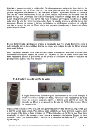 O próximo passo é construir o pistãozinho. Para isso pegue um pedaço de 10cm do tubo de
20mm e cole um cap de 20mm. Depois, com uma grosa ou uma lima grossa ou uma lixa
grossa, desgaste o anel externo do cap. Ver figura a seguir. Depois bem próximo do cap faça
um furo de 15mm atravessando o tubo de 20mm. Depois faça outro furo (distante 4 cm da
ponta do cap) com uma broca fina na transversal para colocar um pedaço de fio de força de
3,5cm (de preferência bem fino, porém não muito mole) que servirá para impedir que o pistão
suba além do furo de 15mm interrompendo o fluxo na posição em que a válvula deverá dar
passagem. Depois de colocar o fio bem centralizado no pistãozinho, encaixe-o na redução
que tiver o pedaço de tubo de 25mm e faça uma pequena pressão para o fio entortar e ficar
preso no pistãozinho.




Depois de terminado o pistãozinho, encaixe-o na redução que tiver o tubo de 25mm e junte a
outra redução com a luva soldável branca, ou molde um pedaço de tubo de 40mm branco
para servir de luva.

Obs.: Se preferir também pode fazer essa montagem soldando um adaptador soldável curto
com bolsa e rosca para registro de 25mm x 3/4" na ponta do tubo de 25mm. Nesse caso não
será necessário colocar o pedacinho de fio porque o adaptador irá fazer o bloqueio do
pistãozinho na subida. Veja foto a seguir.




       4.1.2. Opção 2 - usando bolinha de gude:




                    A opção de usar uma bolinha de gude para construir a válvula de retenção é
                    muito econômica e simples de fazer. Para isso serão necessárias de duas
                    luvas de redução soldáveis [32mm x 25mm], uma bolinha de gude de
                    diâmetro de 25mm e um pedacinho de tubo de PVC de 25mm com 0,5cm
                    de comprimento.

O pedacinho de tubo de PVC de 0,5cm será para bloquear um lado da válvula, impedindo que
a bolinha tampe esse orifício. Para colocar esse pedacinho de tubo, primeiro esquente com
um isqueiro (não deixe o fogo encostar no PVC) moldando-o de tal forma que fique bem
encaixado no interior da redução e que impeça a passagem da bolinha. Depois de bem
moldado, cole-o com adesivo plástico para tubos e conexões soldáveis de PVC rígido. Ver
figura a seguir.


  Sociedade do Sol - Manual de instrução e montagem experimental da Bomba de Água Manual   6
 