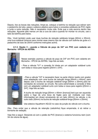 Depois, lixe as bocas das reduções, limpe-as, coloque a bolinha na redução que estiver sem
o pedacinho de tubo, passe o adesivo plástico para tubos e conexões soldáveis de PVC rígido
e junte a outra redução. Não é necessário muita cola. Evite que a cola escorra dentro das
reduções. Aguarde pelo menos um dia a cura da cola e quando for montar no circuito, use o
lado da bolinha para baixo.

Obs.: Você também pode usar duas buchas de redução soldáveis longas [40mm x 25mm],
uma luva soldável (branca) para montar esse mesmo tipo de válvula com bolinha de gude e o
pedacinho de tubo de 25mm conforme instruções acima.

      4.1.3. Opção 3 - usando a Válvula de poço de 3/4" em PVC com vedante em
Borracha - VPC34 da ASTRA:



                  Nesse exemplo usamos a válvula de poço de 3/4" em PVC com vedante em
                  Borracha - VPC34 da ASTRA. Veja foto ao lado.

                  - Para a válvula "V1" a conexão foi direta em um adaptador soldável curto
                  com bolsa e rosca para registro [25mm x 3/4"].



                     - Para a válvula "V2" é necessário fazer na parte inferior (parte com grade)
                     uma adaptação com uma bucha de redução longa [50mm x 40mm], para
                     depois usar a bucha de redução soldável longa [50mm x 25mm] para ter
                     condições de conectar ao circuito. Na outra extremidade a conexão é feita
                     com um adaptador soldável curto com bolsa e rosca para registro [25mm x
                     3/4"]. Veja foto ao lado.

                     A bucha de redução longa [50mm x 40mm (branca)] terá que ser aquecida
                     sobre o fogo de uma boca de fogão para ser moldada (ver mais
                     informações em dicas) encaixando de um lado (40mm) na válvula, e do
                     outro lado (50mm) na bucha de redução soldável longa [50mm x 25mm].

                     Use adesivo Aquatherm AQ-22 no caso da junção da válvula com a bucha.

Obs.: Para evitar que a válvula de retenção (cebolinha) fique emperrada, é só retirar a
borracha de vedação.

Veja foto a seguir. Deixando só com o pistão de PVC (branco) o sistema funcionou bem (com
3m de coluna de água).




  Sociedade do Sol - Manual de instrução e montagem experimental da Bomba de Água Manual    7
 