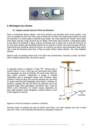 5. Montagem do cilindro
       5.1. Opção usando tubo de 75mm de diâmetro

Para a construção desse cilindro, você terá primeiro que escolher entre duas opções: uma
com um pedaço de tubo de 75mm que já tenha de um lado uma bolsa para colocar um anel
de borracha, e a outra opção é fazendo essa bolsa. Ver mais adiante em "Dicas" como fazer
essa bolsa usando o fogo da boca de um fogão. Para fazer essa escolha, é importante saber
a que altura vai bombear a água, porque só poderá usar a bolsa com o anel de borracha se
for usar essa bomba para bombear alturas de no máximo 2 metros de coluna de água (2mca).
Caso tenha que bombear acima de 2mca e no máximo uns 6mca, será necessário usar cola e
não o anel de borracha para fixar o Plug na parte inferior desse cilindro. Ver mais detalhes
adiante.

Depois corte um pedaço desse tubo com 60cm de comprimento, incluindo a bolsa. Os 60cm
são a medida total do tubo, de ponta a ponta.




O segundo passo é preparar o Plug "P1". Nesse plug o
centro interno é oco e terá que ser perfurado para poder
dar passagem ao eixo do êmbolo. Por sorte esse miolo do
plug (parte superior, cabecinha) é quase a medida
necessária para a passagem desse eixo. Portanto, após
perfurar o miolo do plug use uma lixa apoiada em uma lima
ou grosa redonda para desgastar esse miolo e verifique se
encaixa o pedaço de tubo de 25mm de diâmetro com uma
pequena folga nessa passagem, permitindo que o tubo de
25mm corra livremente no interior dessa cabecinha do
plug. Não exagere nesse desgaste, evitando deixar o eixo
muito folgado ou bambo.




Agora é a hora de começar a construir o êmbolo.

Primeiro corte um pedaço de tubo de 25mm com 52cm, um outro pedaço com 3cm e mais
dois com 15cm. Lixe as pontas eliminando as rebarbas e limpe-os.




  Sociedade do Sol - Manual de instrução e montagem experimental da Bomba de Água Manual   8
 