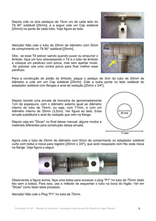 Depois cole os dois pedaços de 15cm um de cada lado do
Tê 90° soldável [25mm], e a seguir cole um Cap soldável
[25mm] na ponta de cada tubo. Veja figura ao lado.




Atenção! Não cole o tubo de 25mm de diâmetro com 52cm
de comprimento no Tê 90° soldável [25mm].

Obs.: se esse Tê estiver saindo quando puxar ou empurrar o
êmbolo, faça um furo atravessando o Tê e o tubo do êmbolo
e coloque um parafuso com porca, mas sem apertar muito.
Se precisar use uma contra porca para fixar melhor esse
parafuso.

Para a construção do pistão do êmbolo, pegue o pedaço de 3cm do tubo de 25mm de
diâmetro e cole em um Cap soldável [25mm]. Cole a outra ponta no lado soldável do
adaptador soldável com flanges e anel de vedação [25mm x 3/4"].



Depois recorte uma arruela de borracha de aproximadamente
1cm de espessura, com o diâmetro externo igual ao diâmetro
interno do tubo de 75mm, ou seja, com 71mm, e com um
diâmetro interno de 35mm (3,5cm). Ver figura ao lado. Essa
arruela substituirá o anel de vedação que vem na flange.

Depois veja em "Dicas" no final desse manual, alguns modos e
materiais diferentes para construção dessa arruela.



Agora cole o tubo de 25mm de diâmetro com 52cm de comprimento no adaptador soldável
curto com bolsa e rosca para registro [25mm x 3/4"], que será rosqueado com fita veda rosca
na flange. Veja figura a seguir.




Observando a figura acima, faça uma bolsa para encaixar o plug "P1" no tubo de 75mm (lado
liso sem a bolsa). Para isso, use o método de esquentar o tubo na boca do fogão. Ver em
"Dicas" como fazer esse processo.

Atenção! Não cole o Plug "P1" no tubo de 75mm.



  Sociedade do Sol - Manual de instrução e montagem experimental da Bomba de Água Manual   9
 