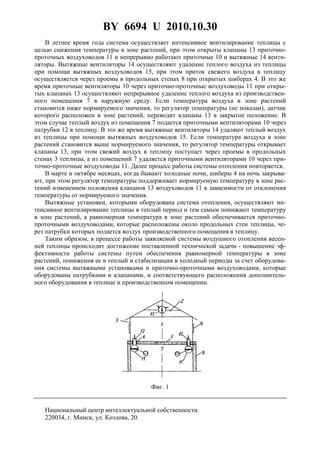 BY 6694 U 2010.10.30
4
В летнее время года система осуществляет интенсивное вентилирование теплицы с
целью снижения температуры в зоне растений, при этом открыты клапаны 13 приточно-
проточных воздуховодов 11 и непрерывно работают приточные 10 и вытяжные 14 венти-
ляторы. Вытяжные вентиляторы 14 осуществляют удаление теплого воздуха из теплицы
при помощи вытяжных воздуховодов 15, при этом приток свежего воздуха в теплицу
осуществляется через проемы в продольных стенах 8 при открытых шиберах 4. В это же
время приточные вентиляторы 10 через приточно-проточные воздуховоды 11 при откры-
тых клапанах 13 осуществляют непрерывное удаление теплого воздуха из производствен-
ного помещения 7 в наружную среду. Если температура воздуха в зоне растений
становится ниже нормируемого значения, то регулятор температуры (не показан), датчик
которого расположен в зоне растений, переводит клапаны 13 в закрытое положение. В
этом случае теплый воздух из помещения 7 подается приточными вентиляторами 10 через
патрубки 12 в теплицу. В это же время вытяжные вентиляторы 14 удаляют теплый воздух
из теплицы при помощи вытяжных воздуховодов 15. Если температура воздуха в зоне
растений становится выше нормируемого значения, то регулятор температуры открывает
клапаны 13, при этом свежий воздух в теплицу поступает через проемы в продольных
стенах 3 теплицы, а из помещений 7 удаляется приточными вентиляторами 10 через при-
точно-проточные воздуховоды 11. Далее процесс работы системы отопления повторяется.
В марте и октябре месяцах, когда бывают холодные ночи, шиберы 4 на ночь закрыва-
ют, при этом регулятор температуры поддерживает нормируемую температуру в зоне рас-
тений изменением положения клапанов 13 воздуховодов 11 в зависимости от отклонения
температуры от нормируемого значения.
Вытяжные установки, которыми оборудована система отопления, осуществляют ин-
тенсивное вентилирование теплицы в теплый период и тем самым понижают температуру
в зоне растений, а равномерная температура в зоне растений обеспечивается приточно-
проточными воздуховодами, которые расположены около продольных стен теплицы, че-
рез патрубки которых подается воздух производственного помещения в теплицу.
Таким образом, в процессе работы заявляемой системы воздушного отопления весен-
ней теплицы происходит достижение поставленной технической задачи - повышение эф-
фективности работы системы путем обеспечения равномерной температуры в зоне
растений, понижения ее в теплый и стабилизации в холодный периоды за счет оборудова-
ния системы вытяжными установками и приточно-проточными воздуховодами, которые
оборудованы патрубками и клапанами, и соответствующего расположения дополнитель-
ного оборудования в теплице и производственном помещении.
Фиг. 1
Национальный центр интеллектуальной собственности.
220034, г. Минск, ул. Козлова, 20.
 