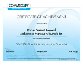 CERTIFICATE OF ACHIEVEMENT
This certifies that
Rabie Nasrat Awwad
Mohammed Mansour Al Rumaih Est.
has successfully completed
SP4420 - Fiber Optic Infrastructure Specialist
James Donovan
Approval
16th March 2016
Date Issued
G619172SA201S
Certificate
BICSI Recognized Continuing Education Credits (CECs)
7 Event ID: OV-COMMS-IL-1114-1
This designation expires three (3) years from the date above
This is a training certificate. On its own, it does not infer or imply membership of the CommScope PartnerPRO™ Program or any other CommScope program. For further details visit www.commscope.com/PartnerPRO.
FM-106729-EN © 2016 CommScope, Inc. All rights reserved.
Powered by TCPDF (www.tcpdf.org)
 