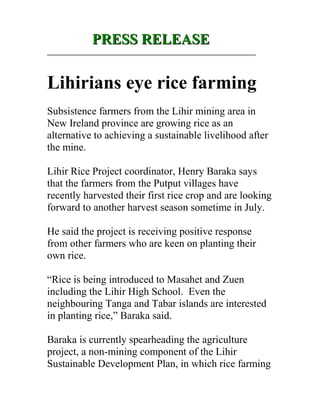PRESS RELEASEPRESS RELEASE
_________________________________________________________
Lihirians eye rice farming
Subsistence farmers from the Lihir mining area in
New Ireland province are growing rice as an
alternative to achieving a sustainable livelihood after
the mine.
Lihir Rice Project coordinator, Henry Baraka says
that the farmers from the Putput villages have
recently harvested their first rice crop and are looking
forward to another harvest season sometime in July.
He said the project is receiving positive response
from other farmers who are keen on planting their
own rice.
“Rice is being introduced to Masahet and Zuen
including the Lihir High School. Even the
neighbouring Tanga and Tabar islands are interested
in planting rice,” Baraka said.
Baraka is currently spearheading the agriculture
project, a non-mining component of the Lihir
Sustainable Development Plan, in which rice farming
 