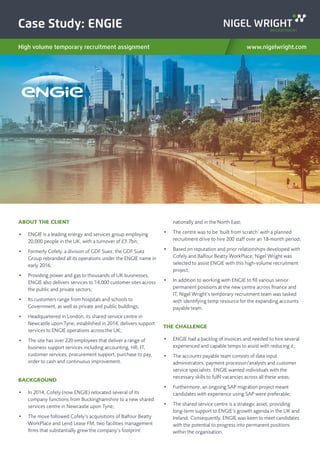 Case Study: ENGIE
High volume temporary recruitment assignment www.nigelwright.com
ABOUT THE CLIENT
•	 ENGIE is a leading energy and services group employing
20,000 people in the UK, with a turnover of £3.7bn;
•	 Formerly Cofely, a division of GDF Suez, the GDF Suez
Group rebranded all its operations under the ENGIE name in
early 2016;
•	 Providing power and gas to thousands of UK businesses,
ENGIE also delivers services to 14,000 customer sites across
the public and private sectors;
•	 Its customers range from hospitals and schools to
Government, as well as private and public buildings;
•	 Headquartered in London, its shared service centre in
Newcastle upon Tyne, established in 2014, delivers support
services to ENGIE operations across the UK;
•	 The site has over 220 employees that deliver a range of
business support services including accounting, HR, IT,
customer services, procurement support, purchase to pay,
order to cash and continuous improvement.
BACKGROUND
•	 In 2014, Cofely (now ENGIE) relocated several of its
company functions from Buckinghamshire to a new shared
services centre in Newcastle upon Tyne;
•	 The move followed Cofely’s acquisitions of Balfour Beatty
WorkPlace and Lend Lease FM, two facilities management
firms that substantially grew the company’s footprint
nationally and in the North East;
•	 The centre was to be ‘built from scratch’ with a planned
recruitment drive to hire 200 staff over an 18-month period;
•	 Based on reputation and prior relationships developed with
Cofely and Balfour Beatty WorkPlace, Nigel Wright was
selected to assist ENGIE with this high-volume recruitment
project;
•	 In addition to working with ENGIE to fill various senior
permanent positions at the new centre across finance and
IT, Nigel Wright’s temporary recruitment team was tasked
with identifying temp resource for the expanding accounts
payable team.
THE CHALLENGE
•	 ENGIE had a backlog of invoices and needed to hire several
experienced and capable temps to assist with reducing it;
•	 The accounts payable team consists of data input
administrators, payment processor/analysts and customer
service specialists. ENGIE wanted individuals with the
necessary skills to fulfil vacancies across all these areas;
•	 Furthermore, an ongoing SAP migration project meant
candidates with experience using SAP were preferable;
•	 The shared service centre is a strategic asset, providing
long-term support to ENGIE’s growth agenda in the UK and
Ireland. Consequently, ENGIE was keen to meet candidates
with the potential to progress into permanent positions
within the organisation.
 