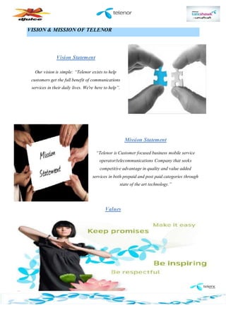 VISION & MISSION OF TELENOR
Vision Statement
Our vision is simple: “Telenor exists to help
customers get the full benefit of communications
services in their daily lives. We're here to help”.
Mission Statement
“Telenor is Customer focused business mobile service
operator/telecommunications Company that seeks
competitive advantage in quality and value added
services in both prepaid and post paid categories through
state of the art technology.”
Values
 