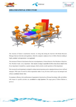 ORGANIZATIONAL STRUCTURE
The structure of Telenor is mechanistic structure. As being told, during the interview with Human Resource
Manager,there are strictrules and regulations, which the company's employees have to follow. Decision-making is
highly centralized and empowerment is not appreciated.
The structure ofTelenoris functionalas there are sevendepartments.A SeniorExecutive Vice President or Executive
Vice President heads every department. Each executive in charge is responsible for all the services that are related to him.
Every department is headed by a separate manager, which controls overall operations of that department.
Flat structure foreach department is adopted to enhancemutualoperations and co-operations between lower staff and
managers. Wide span of control in whole organization makes it easy for lower staff to access top managers and
enhance coordination between them.
Formaximum efficiency,theoverallstructure oforganizationis functional as all human knowledge; skills and abilities
with respect to specific activities are consolidated in a single department. The organ gram of Telenor Pakistan is
given as:
 