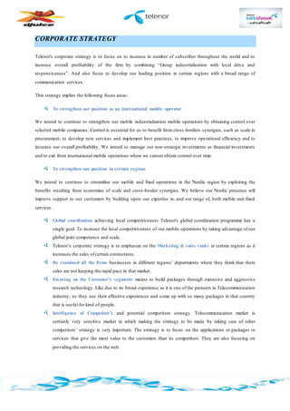CORPORATE STRATEGY
Telenor's corporate strategy is to focus on to increase in number of subscriber throughout the world and to
increase overall profitability of the firm by combining “Group industrialisation with local drive and
responsiveness”. And also focus to develop our leading position in certain regions with a broad range of
communication services.
This strategy implies the following focus areas:
To strengthen our position as an international mobile operator
We intend to continue to strengthen our mobile industrialization mobile operations by obtaining control over
selected mobile companies. Control is essential for us to benefit from cross -borders synergies, such as scale in
procurement, to develop new services and implement best practices, to improve operational efficiency and to
increase our overall profitability. We intend to manage our non-strategic investments as financial investments
and to exit from international mobile operations where we cannot obtain control over time.
To strengthen our position in certain regions
We intend to continue to streamline our mobile and fixed operations in the Nordic region by exploiting the
benefits resulting from economies of scale and cross-border synergies. We believe our Nordic presence will
improve support to our customers by building upon our expertise in, and our range of, both mobile and fixed
services.
Global coordination achieving local competitiveness Telenor's global coordination programme has a
single goal: To increase the local competitiveness of our mobile operations by taking advantage of our
global joint competence and scale.
Telenor’s corporate strategy is to emphasize on the Marketing & sales ranks in certain regions as it
increases the sales of certain connections.
Re examined all the firms businesses in different regions’ departments where they think that there
sales are not keeping the rapid pace in that market.
Focusing on the Customer’s segments means to build packages through extensive and aggressive
research technology. Like due to its broad experience as it is one of the pioneers in Telecommunication
industry, so they use their effective experiences and come up with so many packages in that country
that is useful for kind of people.
Intelligence of Competitor’s and potential competitors strategy. Telecommunication market is
certainly very sensitive market in which making the strategy to be made by taking care of other
competitors’ strategy is very important. The strategy is to focus on the applications or packages or
services that give the most value to the customers than its competitors. They are also focusing on
providing the services on the web.
 