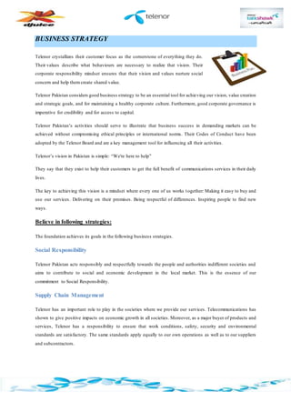 BUSINESS STRATEGY
Telenor crystallizes their customer focus as the cornerstone of everything they do.
Their values describe what behaviours are necessary to realize that vision. Their
corporate responsibility mindset ensures that their vision and values nurture social
concern and help them create shared value.
Telenor Pakistan considers good business strategy to be an essential tool for achieving our vision, value creation
and strategic goals, and for maintaining a healthy corporate culture. Furthermore, good corporate governance is
imperative for credibility and for access to capital.
Telenor Pakistan’s activities should serve to illustrate that business success in demanding markets can be
achieved without compromising ethical principles or international norms. Their Codes of Conduct have been
adopted by the Telenor Board and are a key management tool for influencing all their activities.
Telenor’s vision in Pakistan is simple: “We're here to help”
They say that they exist to help their customers to get the full benefit of communications services in their daily
lives.
The key to achieving this vision is a mindset where every one of us works together: Making it easy to buy and
use our services. Delivering on their promises. Being respectful of differences. Inspiring people to find new
ways.
Believe in following strategies:
The foundation achieves its goals in the following business strategies.
Social Responsibility
Telenor Pakistan acts responsibly and respectfully towards the people and authorities indifferent societies and
aims to contribute to social and economic development in the local market. This is the essence of our
commitment to Social Responsibility.
Supply Chain Management
Telenor has an important role to play in the societies where we provide our services. Telecommunications has
shown to give positive impacts on economic growth in all societies. Moreover, as a major buyer of products and
services, Telenor has a responsibility to ensure that work conditions, safety, security and environmental
standards are satisfactory. The same standards apply equally to our own operations as well as to our suppliers
and subcontractors.
 