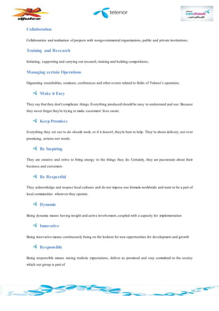 Collaboration
Collaboration and realization of projects with nongovernmental organizations, public and private institutions;
Training and Research
Initiating, supporting and carrying out research, training and holding competitions;
Managing certain Operations
Organizing roundtables, seminars, conferences and other events related to fields of Telenor’s operation;
Make it Easy
They say that they don't complicate things.Everything produced should be easy to understand and use. Because
they never forget they're trying to make customers' lives easier.
Keep Promises
Everything they set out to do should work, or if it doesn't, they're here to help. They’re about delivery, not over
promising, actions not words.
Be Inspiring
They are creative and strive to bring energy to the things they do. Certainly, they are passionate about their
business and customers.
Be Respectful
They acknowledge and respect local cultures and do not impose one formula worldwide and want to be a part of
local communities wherever they operate.
Dynamic
Being dynamic means having insight and active involvement, coupled with a capacity for implementation
Innovative
Being innovative means continuously being on the lookout for new opportunities for development and growth
Responsible
Being responsible means raising realistic expectations, deliver as promised and stay committed to the society
which our group is part of
 