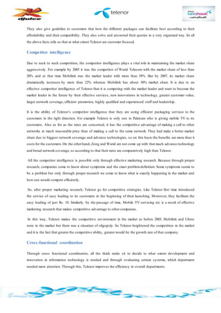 They also give guideline to customers that how the different packages can facilitate best according to their
affordability and their compatibility. They also solve and answered their queries in a very organized way. So all
the above facts tells us that at what extent Telenor are customer focused.
Competitor intelligence
Due to neck to neck competition, the competitor intelligence plays a vital role in maintaining the market share
aggressively. For example by 2005 it was the competitor of Warid Telecom with the market share of less than
20% and at that time Mobilink was the market leader with more than 58% .But by 2007, its market share
dramatically increases by more than 22% whereas Mobilink has about 30% market share. It is due to an
effective competitor intelligence of Telenor that it is competing with the market leader and want to become the
market leader in the future by their effective services, new innovations in technology, greater customer value,
larger network coverage, efficient promotion, highly qualified and experienced staff and leadership.
It is the ability of Telenor’s competitor intelligence that they are using efficient packaging services to the
customers in the right direction. For example Telenor is only one in Pakistan who is giving mobile TV to its
customers. Also as for as the rates are concerned, it has the competitive advantage of making a call to other
networks at much reasonable price than of making a call to the same network. They had make a better market
share due to biggest network coverage and advance technologies, so on this basis the benefits are more than it
costs for the customers.On the otherhand, Zong and Warid are not come up with that much advance technology
and broad network coverage, so according to that their rates are comparatively high than Telenor.
All the competitor intelligence is possible only through effective marketing research. Because through proper
research, companies come to know about symptoms and the exact problemdefinition. Some symptoms seems to
be a problem but only through proper research we come to know what is exactly happening in the market and
how one would compete efficiently.
So, after proper marketing research, Telenor go for competitive strategies. Like Telenor first time introduced
the service of easy loading to its customers in the beginning of their launching. Moreover, they facilitate the
easy loading of just Rs. 10. Similarly, by the passage of time, Mobile TV servicing etc is a result of effective
marketing research that makes competitive advantage to other companies.
In this way, Telenor makes the competitive environment in the market as before 2005, Mobilink and Ufone
were in the market but there was a situation of oligopoly. So Telenor heightened the competition in the market
and it is the fact that greater the competitive ability, greater would be the growth rate of that company.
Cross-functional coordination
Through cross functional coordination, all the think tanks sit to decide to what extent development and
innovation in information technology is needed and through evaluating certain systems, which department
needed more attention. Through this, Telenor improves the efficiency in overall departments.
 