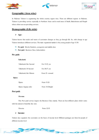 Geographic (Area wise)
In Pakistan Telenor is segmenting the whole country region wise. There are different regions in Pakistan.
Telenor is providing service especially in Northern Areas and in rural areas of Sindh, Balochistan and Punjab
where others are not providing services.
Demographic (Life style)
 Age:
Telenor knows that needs and wants of customers changes as they go through life. So, with change in age
Telenor introduces different services. The main segmented market is the young people of age 15-30.
Pre paid- Mostly Students, youngsters and middle class
Post paid- Business Class, Industrialists
Pre paid:
Talkshawk
Talkshawk Her Second For 15-22 yrs
Talkshawk 30 Second For 20-27 yrs
Talkshawk Her Minute From 25- onward
Djuice
Djuice From 15-24
Djuice Jaagtay raho From 18-24night
Post paid:
Persona
This Post paid service targets the Business Class mainly. There are four different plans which varies
with the amount of monthly line rent.
Persona From 32-55
 Income:
Telenor also segments the customers on the basis of income level. Different packages are there for people of
different income level
 