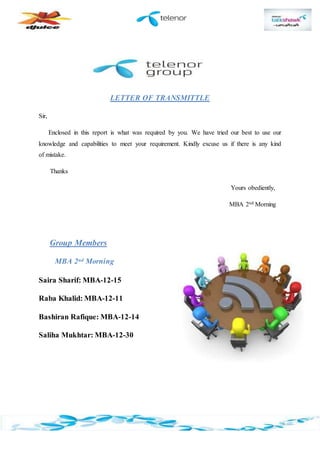 LETTER OF TRANSMITTLE
Sir,
Enclosed in this report is what was required by you. We have tried our best to use our
knowledge and capabilities to meet your requirement. Kindly excuse us if there is any kind
of mistake.
Thanks
Yours obediently,
MBA 2nd Morning
Group Members
MBA 2nd Morning
Saira Sharif: MBA-12-15
Raba Khalid: MBA-12-11
Bashiran Rafique: MBA-12-14
Saliha Mukhtar: MBA-12-30
 