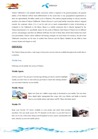 Telenor Talkshawk is the prepaid mobile connection which is targeted to the general populace, the general
market, of the Pakistan without much differentiation in the social class or any geographical segmentation as
there are approximately 90 million mobile users in Pakistan. The smartest prepaid package to call any network,
anytime is the claim of Telenor TalkShawk. Telenor Persona is a post-paid mobile connection which is targeted
towards the corporate clients. It is, it can be said, not as much commercialized in terms of advertising as
compared to the Talkshawk or the Djuice. Djuice is a mobile connection that is directly managed by the
Telenor international. It is specifically meant for the youth of Pakistan. Each brand of Telenor has its different
services and packages and there are different tariff rates for each of them. Since all the three brands have their
own personalities Telenor selects different advertising strategies for each brand. For instance, the ads of the
Talkshawk connection are far more in number than Persona and the Djuice. Similarly the ads differ in their
content, themes and slogans as well.
SERVICES:
The Telenor Group provides a wide range of innovative services that are available throughout the world. Here is
a selection.
Mobile Fun
Following are the mobile fun service of Telenor.
Mobile Sports
And he scores!!! You just got a text message alerting you about a sportive highlight.
Luckily you don’t have to wait until you get home to watch that winning moment –
you can watch it directly on your mobile.
Mobile Music
Right now there are 1 million songs ready to download to your mobile. You can share
these digital rights management-free songs with your friends and family or transfer
them to your mobile phone, mp3 player and PC. Share that funky music!
Mobile TV
Keep your favorite TV shows available in your pocket and watch them anytime,
anywhere. You can easily access live TV channels on the move so you don’t have to
miss out on any of the action. Keep yourself updated on news, sports, entertainment and
more, directly on your own mobile phone.
 