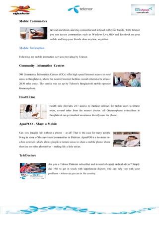 Mobile Communities
Get out and about, and stay connected and in touch with your friends. With Telenor
you can access communities such as Windows Live MSN and Facebook on your
mobile and keep your friends close anytime, anywhere.
Mobile Interaction
Following are mobile interaction services providing by Telenor.
Community Information Centers
500 Community Information Centers (CICs) offer high speed Internet access to rural
areas in Bangladesh, where the nearest Internet facilities would otherwise be at least
20-30 miles away. The service was set up by Telenor's Bangladeshi mobile operator
Grameenphone.
Health Line
Health Line provides 24/7 access to medical services for mobile users in remote
areas, several miles from the nearest doctor. All Grameenphone subscribers in
Bangladesh can get medical assistance directly over the phone.
ApnaPCO - Share a Mobile
Can you imagine life without a phone – at all? That is the case for many people
living in some of the most rural communities in Pakistan. ApnaPCO is a business -in-
a-box solution, which allows people in remote areas to share a mobile phone where
there are no other alternatives – making life a little easier.
TeleDoctors
Are you a Telenor Pakistan subscriber and in need of expert medical advice? Simply
dial 1911 to get in touch with experienced doctors who can help you with your
problems – wherever you are in the country.
 