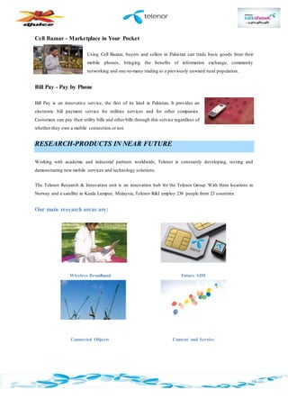 Cell Bazaar - Marketplace in Your Pocket
Using Cell Bazaar, buyers and sellers in Pakistan can trade basic goods from their
mobile phones, bringing the benefits of information exchange, community
networking and one-to-many trading to a previously unwired rural population.
Bill Pay - Pay by Phone
Bill Pay is an innovative service, the first of its kind in Pakistan. It provides an
electronic bill payment service for utilities services and for other companies.
Customers can pay their utility bills and other bills through this service regardless of
whether they own a mobile connection or not.
RESEARCH-PRODUCTS IN NEAR FUTURE
Working with academic and industrial partners worldwide, Telenor is constantly developing, testing and
demonstrating new mobile services and technology solutions.
The Telenor Research & Innovation unit is an innovation hub for the Telenor Group. With three locations in
Norway and a satellite in Kuala Lumpur, Malaysia, Telenor R&I employ 236 people from 23 countries.
Our main research areas are:
Wireless Broadband Future SIM
Connected Objects Content and Service
 