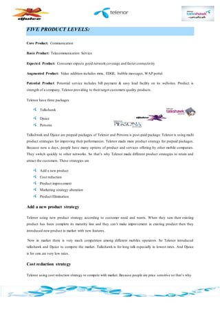 FIVE PRODUCT LEVELS:
Core Product: Communication
Basic Product: Telecommunication Service
Expected Product: Consumer expects good network coverage and faster connectivity
Augmented Product: Value addition includes mms, EDGE, bubble messages, WAP portal
Potential Product: Potential service includes bill payment & easy load facility on its websites. Product is
strength of a company. Telenor providing to their target customers quality products.
Telenor have three packages
Talkshawk
Djuice
Persona
Talkshwak and Djuice are prepaid packages of Telenor and Persona is post-paid package. Telenor is using multi
product strategies for improving their performances. Telenor made main product strategy for prepaid packages.
Because now a days, people have many options of product and services offering by other mobile companies.
They switch quickly to other networks. So that’s why Telenor made different product strategies to retain and
attract the customers. These strategies are
Add a new product
Cost reduction
Product improvement
Marketing strategy alteration
Product Elimination
Add a new product strategy
Telenor using new product strategy according to customer need and wants. When they saw their existing
product has been complete its maturity line and they can’t make improvement in existing product then they
introduced new product in market with new features.
Now in market there is very much competition among different mobiles operators. So Telenor introduced
talkshawk and Djuice to compete the market. Talkshawk is for long talk especially in lowest rates. And Djuice
is for sms ate very low rates.
Cost reduction strategy
Telenor using cost reduction strategy to compete with market. Because people are price sensitive so that’s why
 