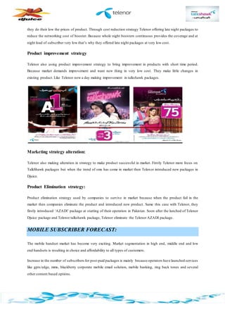 they do their low the prices of product. Through cost reduction strategy Telenor offering late night packages to
reduce the networking cost of booster. Because whole night boosters continuous provides the coverage and at
night load of subscriber very low that’s why they offered late night packages at very low cost.
Product improvement strategy
Telenor also using product improvement strategy to bring improvement in products with short time period.
Because market demands improvement and want new thing in very low cost. They make little changes in
existing product. Like Telenor now a day making improvement in talkshawk packages.
Marketing strategy alteration:
Telenor also making alteration in strategy to make product successful in market. Firstly Telenor more focus on
TalkShawk packages but when the trend of sms has come in market then Telenor introduced new packages in
Djuice.
Product Elimination strategy:
Product elimination strategy used by companies to survive in market because when the product fail in the
market then companies eliminate the product and introduced new product. Same this case with Telenor, they
firstly introduced ‘AZADI’ package at starting of their operation in Pakistan. Soon after the lunched of Telenor
Djuice package and Telenor talkshawk package, Telenor eliminate the Telenor AZADI package.
MOBILE SUBSCRIBER FORECAST:
The mobile handset market has become very exciting. Market segmentation in high end, middle end and low
end handsets is resulting in choice and affordability to all types of customers.
Increase in the number of subscribers for post-paid packages is mainly because operators have launched services
like gprs/edge, mms, blackberry corporate mobile email solution, mobile banking, ring back tones and several
other content based options.
 
