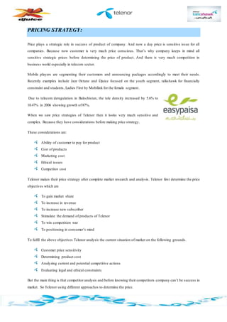 PRICING STRATEGY:
Price plays a strategic role in success of product of company. And now a day price is sensitive issue for all
companies. Because now customer is very much price conscious. That’s why company keeps in mind all
sensitive strategic prices before determining the price of product. And there is very much competition in
business world especially in telecom sector.
Mobile players are segmenting their customers and announcing packages accordingly to meet their needs.
Recently examples include Jazz Octane and Djuice focused on the youth segment, talkshawk for financially
constraint and students, Ladies First by Mobilink for the female segment.
Due to telecom deregulation in Balochistan, the tele density increased by 5.6% to
10.47% in 2006 showing growth of 87%.
When we saw price strategies of Telenor then it looks very much sensitive and
complex. Because they have considerations before making price strategy.
These considerations are:
Ability of customer to pay for product
Cost of products
Marketing cost
Ethical issues
Competitor cost
Telenor makes their price strategy after complete market research and analysis. Telenor first determine the price
objectives which are
To gain market share
To increase in revenue
To increase new subscriber
Stimulate the demand of products of Telenor
To win competition war
To positioning in consumer’s mind
To fulfil the above objectives Telenor analysis the current situation of market on the following grounds.
Customer price sensitivity
Determining product cost
Analyzing current and potential competitive actions
Evaluating legal and ethical constraints
But the main thing is that competitor analysis and before knowing their competitors company can’t be success in
market. So Telenor using different approaches to determine the price.
 
