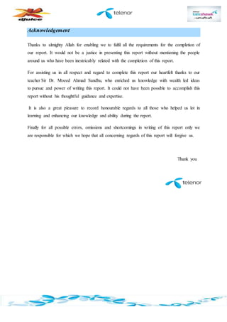 Acknowledgement
Thanks to almighty Allah for enabling we to fulfil all the requirements for the completion of
our report. It would not be a justice in presenting this report without mentioning the people
around us who have been inextricably related with the completion of this report.
For assisting us in all respect and regard to complete this report our heartfelt thanks to our
teacher Sir Dr. Moeed Ahmad Sandhu, who enriched us knowledge with wealth led ideas
to pursue and power of writing this report. It could not have been possible to accomplish this
report without his thoughtful guidance and expertise.
It is also a great pleasure to record honourable regards to all those who helped us lot in
learning and enhancing our knowledge and ability during the report.
Finally for all possible errors, omissions and shortcomings in writing of this report only we
are responsible for which we hope that all concerning regards of this report will forgive us.
Thank you
 