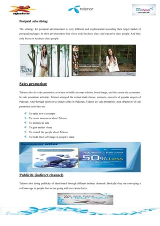 Postpaid advertising:
The strategy for postpaid advertisement is very different and sophisticated according their target market of
postpaid packages. In their advertisement they show only business class and executive class people. And they
only focus on business class people.
Sales promotion:
Telenor also do sales promotion activities to build customer relation, brand image, and also retain the customers.
In sale promotion activities Telenor arranged the certain trade shows, contests, concerts of popular singers of
Pakistan. And through sponsor to cricket series in Pakistan, Telenor do sale promotion. And objectives of sale
promotion activities are:
To make new customers
To create awareness about Telenor
To increase in sale
To gain market share
To remind the people about Telenor
To build their soft image in people’s mind
Publicity (indirect channel)
Telenor also doing publicity of their brand through different indirect channels. Basically they are conveying a
soft message to people that we are going with our vision that is
 