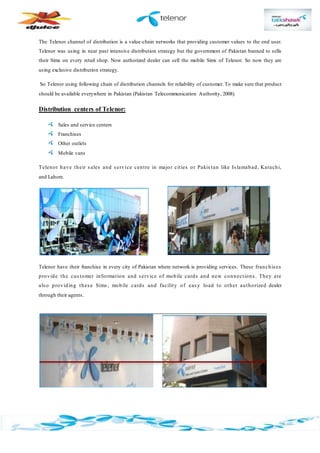 The Telenor channel of distribution is a value-chain networks that providing customer values to the end user.
Telenor was using in near past intensive distribution strategy but the government of Pakistan banned to sells
their Sims on every retail shop. Now authorized dealer can sell the mobile Sims of Telenor. So now they are
using exclusive distribution strategy.
So Telenor using following chain of distribution channels for reliability of customer. To make sure that product
should be available everywhere in Pakistan (Pakistan Telecommunication Authority, 2008).
Distribution centers of Telenor:
Sales and service centers
Franchises
Other outlets
Mobile vans
Telenor have their sales and service centre in major cities or Pakis tan like Islamabad, Karachi,
and Lahore.
Telenor have their franchise in every city of Pakistan where network is providing services. These franchises
provide the customer information and service of mobile cards and new connections. They are
also providing these Sims, mobile cards and facility of easy load to other authorized dealer
through their agents.
 