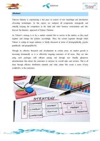 Abstract
Telecom Industry is experiencing a fast pace in context of new launchings and introduction
of exciting technologies. In this report, we analyzed all components strategically and
critically keeping the competitors in the mind and other business environments and also
forecast the futuristic approach of Telenor Pakistan.
As Telenor’s strategy is to be a market oriented firm to survive in the market, so they need
regulate and change the policies accordingly. Then, the certain segments through which
Telenor is setting its target audience is briefly discussed in terms of demographically, psycho
graphically and geographically.
Through its effective Research and development in certain areas, its market growth is
increasing dramatically as it is effectively targeting customers of all areas. They are also
using such packages with efficient pricing and through user friendly glamorous
advertisements that attract the customers to increase its overall sales and services. This is all
done through effective distribution channels and value chains that create a sense of easy
availability to the customers.
 