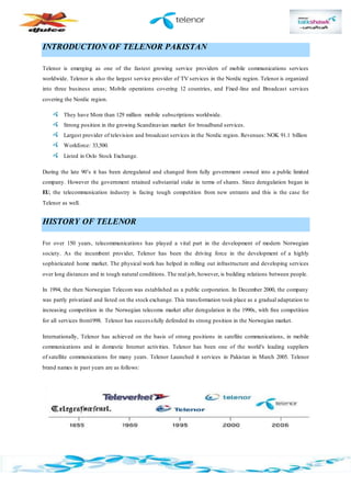 INTRODUCTION OF TELENOR PAKISTAN
Telenor is emerging as one of the fastest growing service providers of mobile communications services
worldwide. Telenor is also the largest service provider of TV services in the Nordic region. Telenor is organized
into three business areas; Mobile operations covering 12 countries, and Fixed-line and Broadcast services
covering the Nordic region.
They have More than 129 million mobile subscriptions worldwide.
Strong position in the growing Scandinavian market for broadband services.
Largest provider of television and broadcast services in the Nordic region. Revenues: NOK 91.1 billion
Workforce: 33,500.
Listed in Oslo Stock Exchange.
During the late 90’s it has been deregulated and changed from fully government owned into a public limited
company. However the government retained substantial stake in terms of shares. Since deregulation began in
EU, the telecommunication industry is facing tough competition from new entrants and this is the case for
Telenor as well.
HISTORY OF TELENOR
For over 150 years, telecommunications has played a vital part in the development of modern Norwegian
society. As the incumbent provider, Telenor has been the driving force in the development of a highly
sophisticated home market. The physical work has helped in rolling out infrastructure and developing services
over long distances and in tough natural conditions. The real job, however, is building relations between people.
In 1994, the then Norwegian Telecom was established as a public corporation. In December 2000, the company
was partly privatized and listed on the stock exchange. This transformation took place as a gradual adaptation to
increasing competition in the Norwegian telecoms market after deregulation in the 1990s, with free competition
for all services from1998. Telenor has successfully defended its strong position in the Norwegian market.
Internationally, Telenor has achieved on the basis of strong positions in satellite communications, in mobile
communications and in domestic Internet activities. Telenor has been one of the world's leading suppliers
of satellite communications for many years. Telenor Launched it services in Pakistan in March 2005. Telenor
brand names in past years are as follows:
 