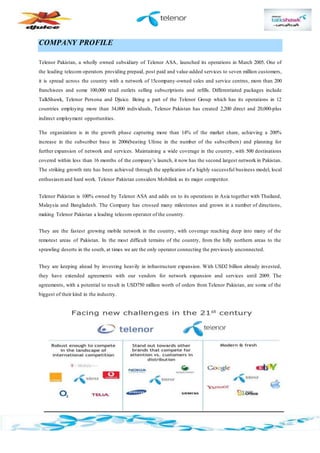 COMPANY PROFILE
Telenor Pakistan, a wholly owned subsidiary of Telenor ASA, launched its operations in March 2005. One of
the leading telecom operators providing prepaid, post paid and value-added services to seven million customers,
it is spread across the country with a network of 15company-owned sales and service centres, more than 200
franchisees and some 100,000 retail outlets selling subscriptions and refills. Differentiated packages include
TalkShawk, Telenor Persona and Djuice. Being a part of the Telenor Group which has its operations in 12
countries employing more than 34,000 individuals, Telenor Pakistan has created 2,200 direct and 20,000-plus
indirect employment opportunities.
The organization is in the growth phase capturing more than 14% of the market share, achieving a 200%
increase in the subscriber base in 2006(beating Ufone in the number of the subscribers) and planning for
further expansion of network and services. Maintaining a wide coverage in the country, with 500 destinations
covered within less than 16 months of the company’s launch, it now has the second largest network in Pakistan.
The striking growth rate has been achieved through the application of a highly successful business model, local
enthusiasmand hard work. Telenor Pakistan considers Mobilink as its major competitor.
Telenor Pakistan is 100% owned by Telenor ASA and adds on to its operations in Asia together with Thailand,
Malaysia and Bangladesh. The Company has crossed many milestones and grown in a number of directions,
making Telenor Pakistan a leading telecom operator of the country.
They are the fastest growing mobile network in the country, with coverage reaching deep into many of the
remotest areas of Pakistan. In the most difficult terrains of the country, from the hilly northern areas to the
sprawling deserts in the south, at times we are the only operator connecting the previously unconnected.
They are keeping ahead by investing heavily in infrastructure expansion. With USD2 billion already invested,
they have extended agreements with our vendors for network expansion and services until 2009. The
agreements, with a potential to result in USD750 million worth of orders from Telenor Pakistan, are some of the
biggest of their kind in the industry.
 