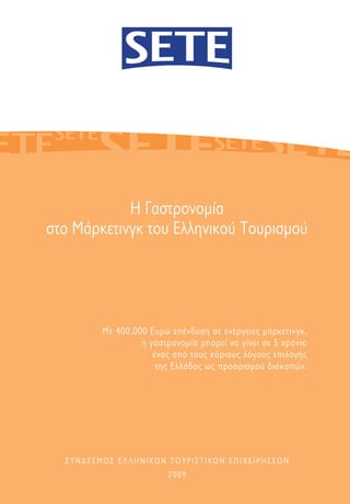 Η Γαστρονομία
στο Μάρκετινγκ του Ελληνικού Τουρισμού




         Με 400.000 Eυρώ επένδυση σε ενέργειες μάρκετινγκ,
                  η γαστρονομία μπορεί να γίνει σε 5 χρόνια
                     ένας από τους κύριους λόγους επιλογής
                      της Ελλάδας ως προορισμού διακοπών.




  ΣΥΝΔΕΣΜΟΣ ΕΛΛΗΝΙΚΩΝ ΤΟΥΡΙΣΤΙΚΩΝ ΕΠΙΧΕΙΡΗΣΕΩΝ
                         2009
 