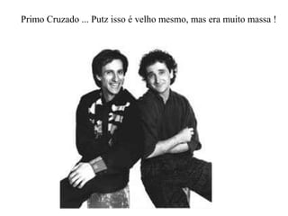 Primo Cruzado ... Putz isso é velho mesmo, mas era muito massa !
 