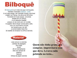 Quem não tinha grana pra
comprar, improvisava com
que deva. Levava cada
pelotada na testa...
 