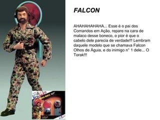 FALCONFALCON
AHAHAHAHAHA... Esse é o pai dos
Comandos em Ação, repare na cara de
malaco desse boneco, o pior é que o
cabelo dele parecia de verdade!!! Lembram
daquele modelo que se chamava Falcon
Olhos de Águia, e do inimigo n° 1 dele... O
Torak!!!
 