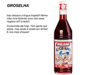 GROSELHAGROSELHA
Isso deixava a língua tingida!!! Minha
mãe vivia fazendo suco com esse
negócio aí!!! (credo!)
Consumida até hoje. Tem gente que
adora, mas ainda é usada em drinks!
E nos mais chiques!
 